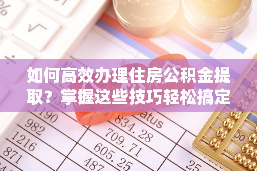 郾城如何高效办理住房公积金提取？掌握这些技巧轻松搞定