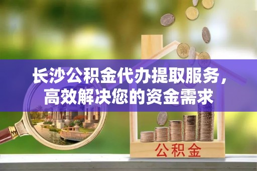 郾城长沙公积金代办提取服务，高效解决您的资金需求