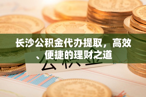 郾城长沙公积金代办提取，高效、便捷的理财之道
