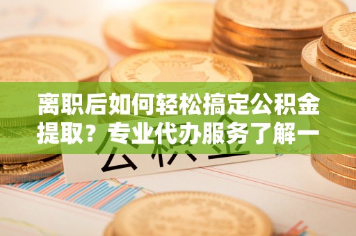 郾城离职后如何轻松搞定公积金提取？专业代办服务了解一下