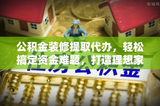 郾城公积金装修提取代办，轻松搞定资金难题，打造理想家居