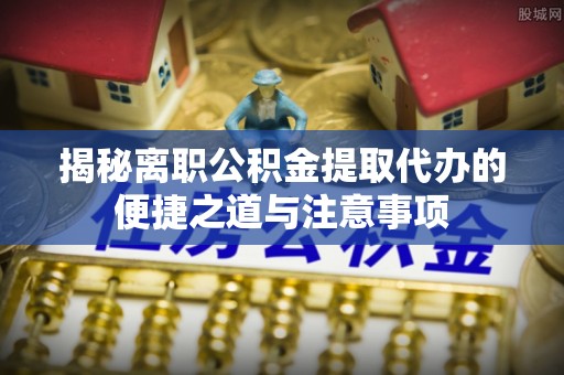 郾城揭秘离职公积金提取代办的便捷之道与注意事项