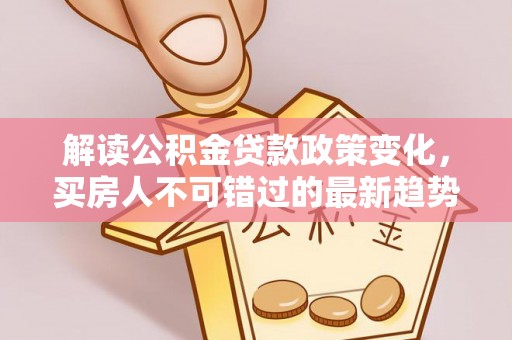 郾城解读公积金贷款政策变化，买房人不可错过的最新趋势