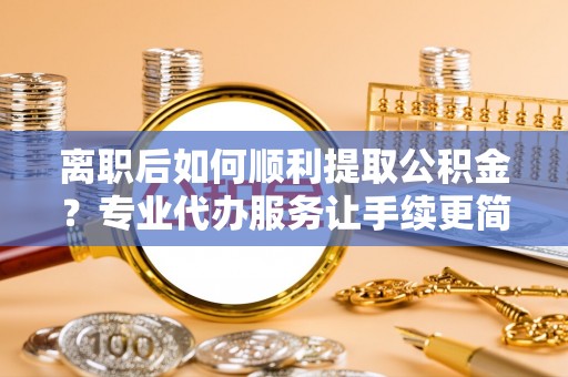 郾城离职后如何顺利提取公积金？专业代办服务让手续更简单