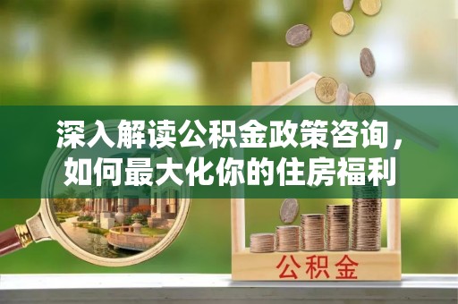 郾城深入解读公积金政策咨询，如何最大化你的住房福利