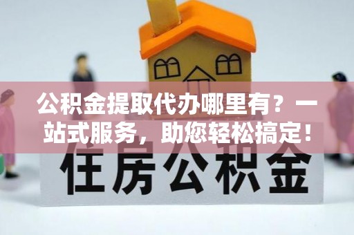 郾城公积金提取代办哪里有？一站式服务，助您轻松搞定！